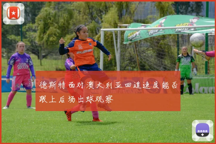 德斯特面对澳大利亚回追速度能否跟上后场出球观察