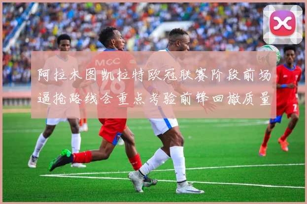 阿拉木图凯拉特欧冠联赛阶段前场逼抢路线会重点考验前锋回撤质量