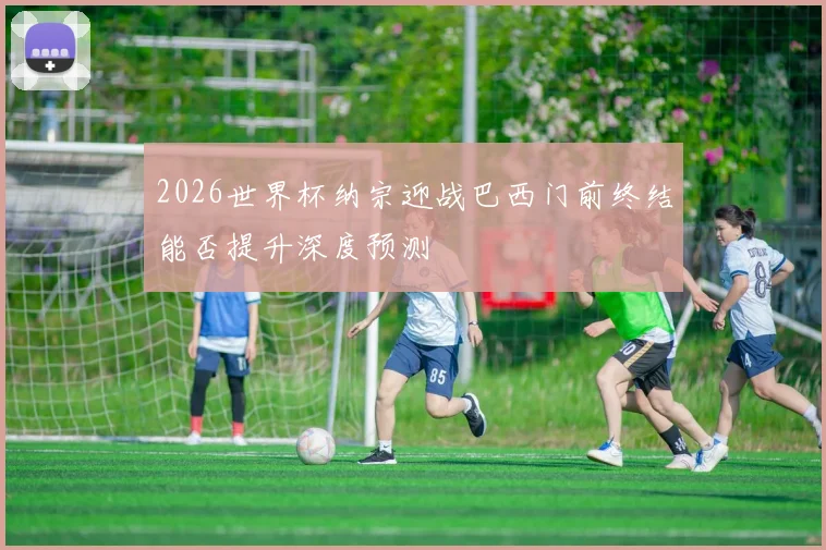 2026世界杯纳宗迎战巴西门前终结能否提升深度预测