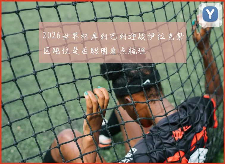 2026世界杯库利巴利迎战伊拉克禁区跑位是否聪明看点梳理