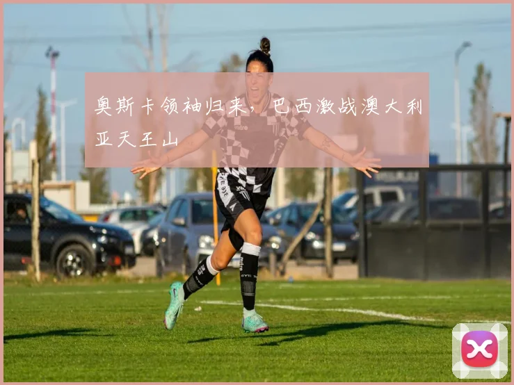 奥斯卡领袖归来，巴西激战澳大利亚天王山
