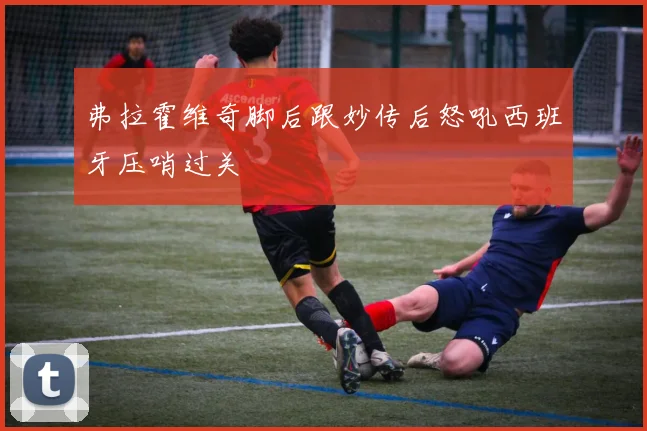 弗拉霍维奇脚后跟妙传后怒吼西班牙压哨过关