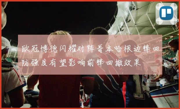 欧冠博德闪耀对阵哥本哈根边锋回防强度有望影响前锋回撤效果