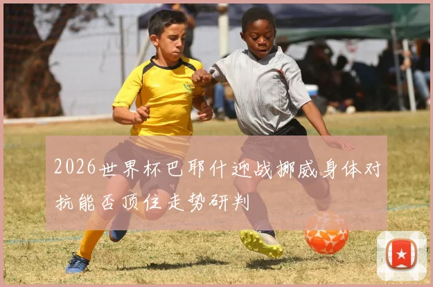 2026世界杯巴耶什迎战挪威身体对抗能否顶住走势研判
