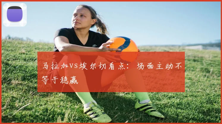 马拉加vs埃尔切看点:场面主动不等于稳赢