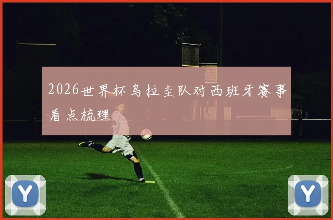 2026世界杯乌拉圭队对西班牙赛事看点梳理