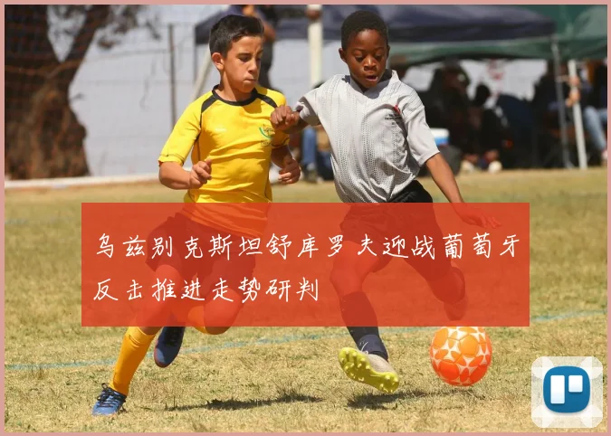 乌兹别克斯坦舒库罗夫迎战葡萄牙反击推进走势研判