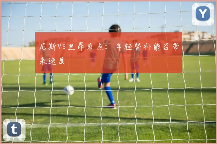 尼斯vs里昂看点:年轻替补能否带来速度