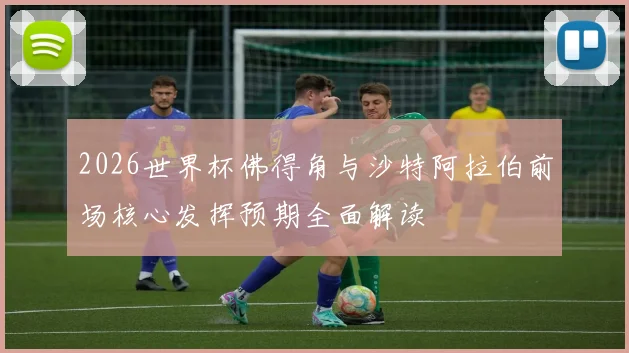 2026世界杯佛得角与沙特阿拉伯前场核心发挥预期全面解读