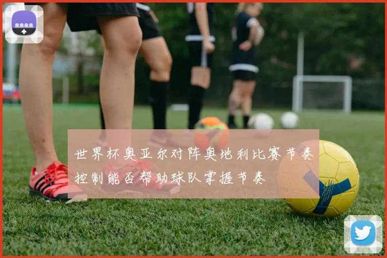 世界杯奥亚尔对阵奥地利比赛节奏控制能否帮助球队掌握节奏