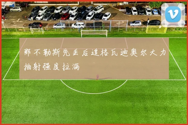那不勒斯先丢后追格瓦迪奥尔大力抽射强度拉满