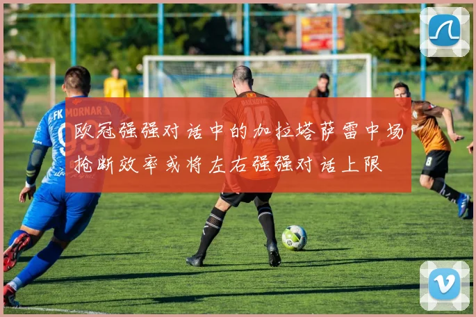 欧冠强强对话中的加拉塔萨雷中场抢断效率或将左右强强对话上限