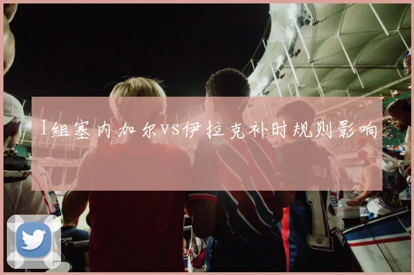 I组塞内加尔vs伊拉克补时规则影响