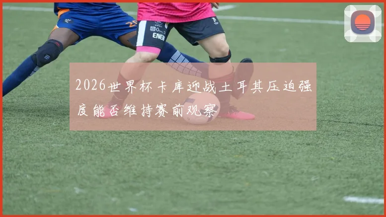 2026世界杯卡库迎战土耳其压迫强度能否维持赛前观察