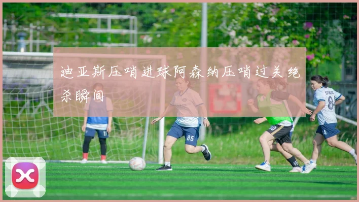 迪亚斯压哨进球阿森纳压哨过关绝杀瞬间