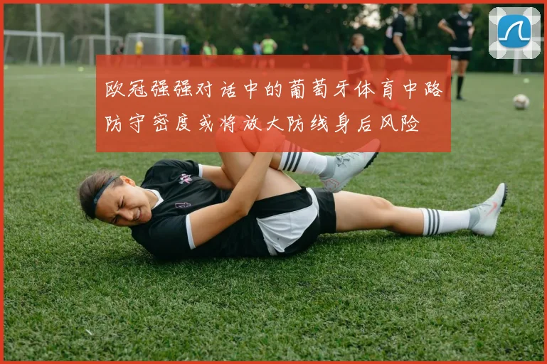 欧冠强强对话中的葡萄牙体育中路防守密度或将放大防线身后风险
