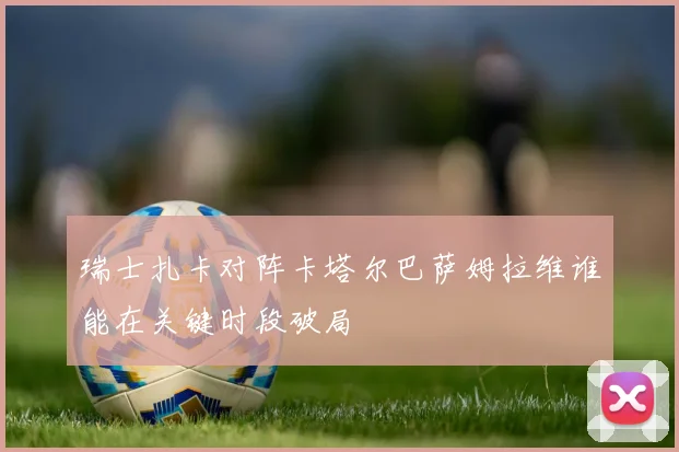 瑞士扎卡对阵卡塔尔巴萨姆拉维谁能在关键时段破局