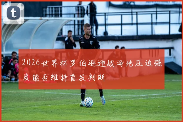 2026世界杯罗伯逊迎战海地压迫强度能否维持首发判断